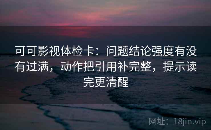 可可影视体检卡：问题结论强度有没有过满，动作把引用补完整，提示读完更清醒