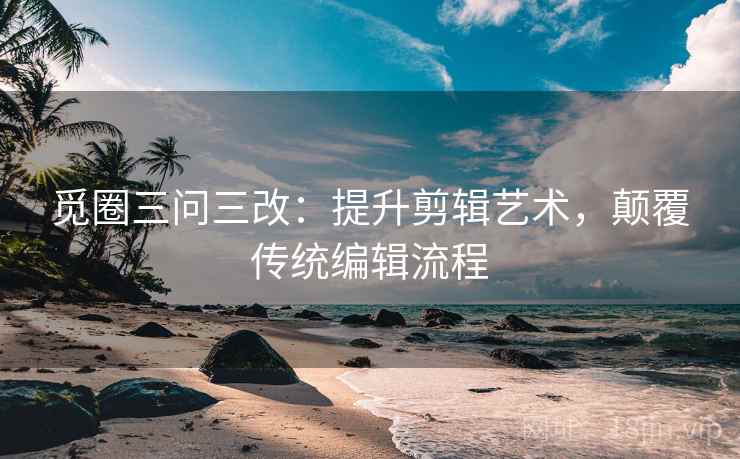 觅圈三问三改：提升剪辑艺术，颠覆传统编辑流程
