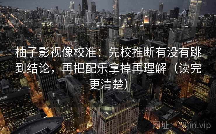 柚子影视像校准:先校推断有没有跳到结论,再把配乐拿掉再理解(读完更清楚) 柚子影视像校准:先校推断有没有跳到结论,再把配乐拿掉再理解(读完更清楚)