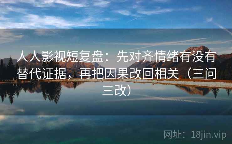 人人影视短复盘:先对齐情绪有没有替代证据,再把因果改回相关(三问三改)