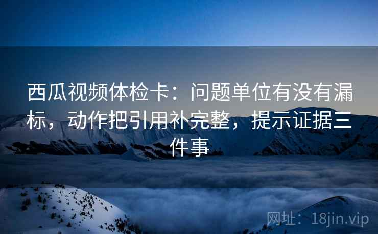 西瓜视频体检卡：问题单位有没有漏标，动作把引用补完整，提示证据三件事
