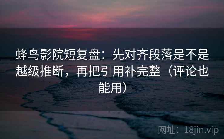 蜂鸟影院短复盘：先对齐段落是不是越级推断，再把引用补完整（评论也能用）