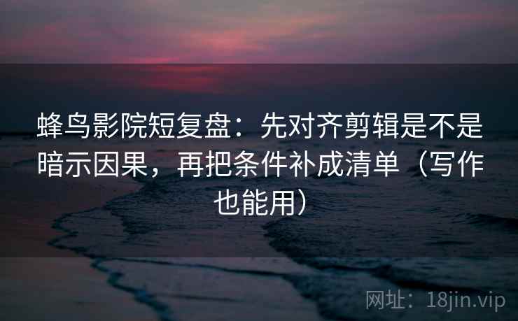 蜂鸟影院短复盘：先对齐剪辑是不是暗示因果，再把条件补成清单（写作也能用）