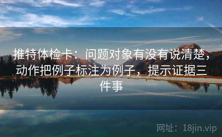 推特体检卡：问题对象有没有说清楚，动作把例子标注为例子，提示证据三件事