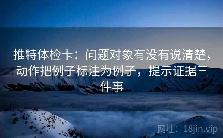 推特体检卡:问题对象有没有说清楚,动作把例子标注为例子,提示证据三件事 推特体检卡:问题对象有没有说清楚,动作把例子标注为例子,提示证据三件事