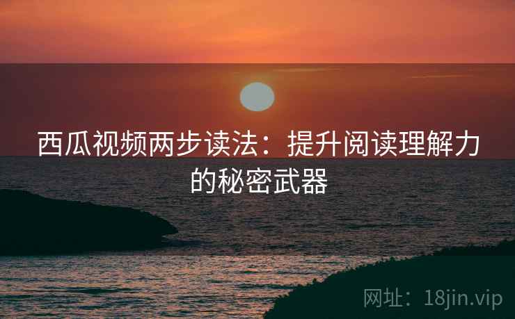 西瓜视频两步读法：提升阅读理解力的秘密武器
