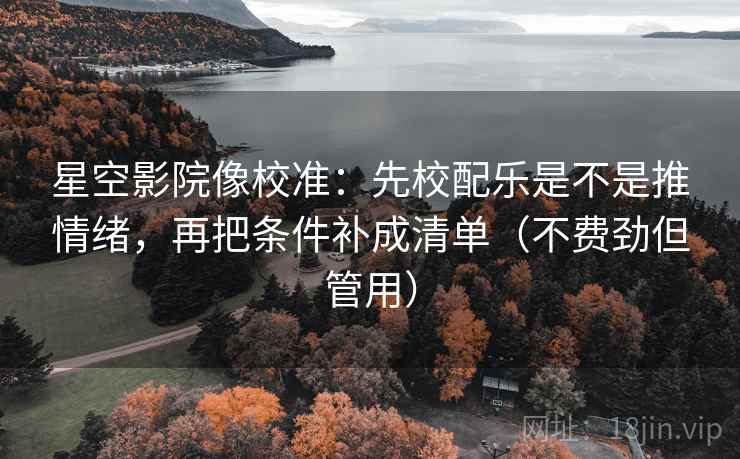 星空影院像校准：先校配乐是不是推情绪，再把条件补成清单（不费劲但管用）
