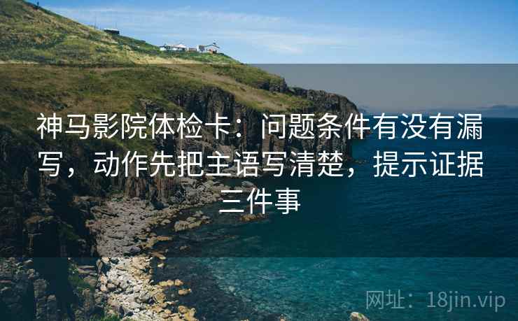神马影院体检卡：问题条件有没有漏写，动作先把主语写清楚，提示证据三件事