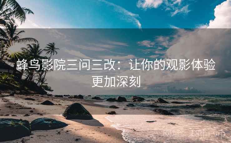 蜂鸟影院三问三改:让你的观影体验更加深刻 蜂鸟影院三问三改:让你的观影体验更加深刻