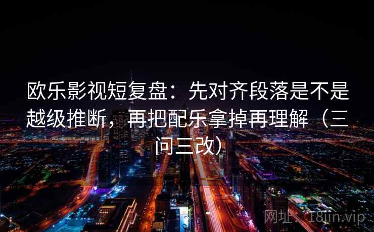 欧乐影视短复盘：先对齐段落是不是越级推断，再把配乐拿掉再理解（三问三改）