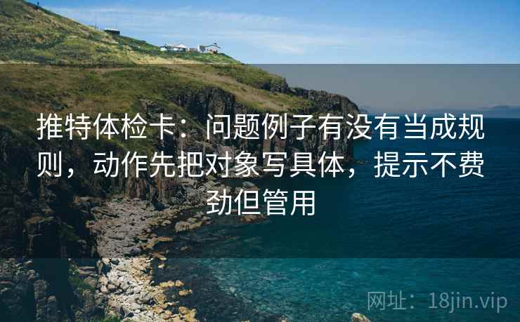推特体检卡：问题例子有没有当成规则，动作先把对象写具体，提示不费劲但管用