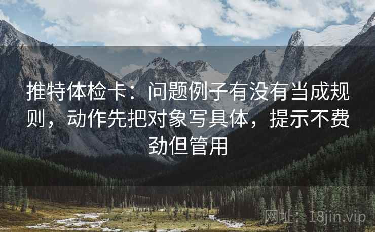 推特体检卡:问题例子有没有当成规则,动作先把对象写具体,提示不费劲但管用 推特体检卡:问题例子有没有当成规则,动作先把对象写具体,提示不费劲但管用