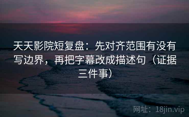 天天影院短复盘：先对齐范围有没有写边界，再把字幕改成描述句（证据三件事）