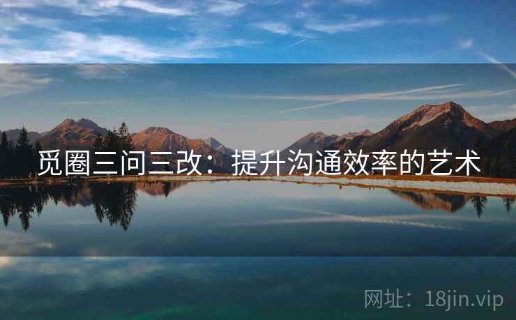 觅圈三问三改:提升沟通效率的艺术 觅圈三问三改:提升沟通效率的艺术