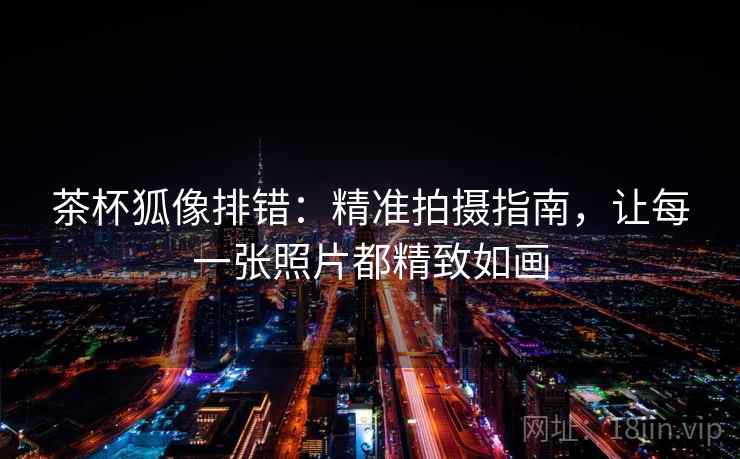 茶杯狐像排错:精准拍摄指南,让每一张照片都精致如画 茶杯狐像排错:精准拍摄指南,让每一张照片都精致如画