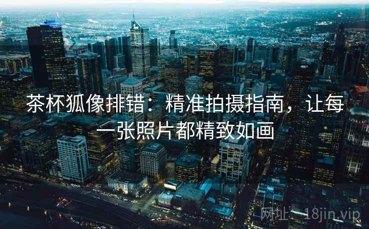 茶杯狐像排错:精准拍摄指南,让每一张照片都精致如画 茶杯狐像排错:精准拍摄指南,让每一张照片都精致如画