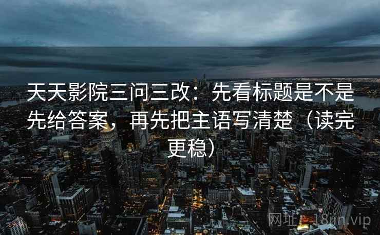 天天影院三问三改：先看标题是不是先给答案，再先把主语写清楚（读完更稳）