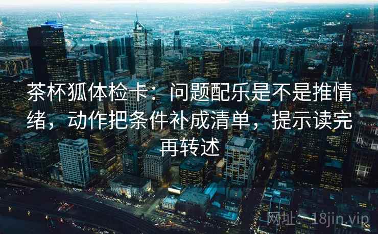 茶杯狐体检卡：问题配乐是不是推情绪，动作把条件补成清单，提示读完再转述