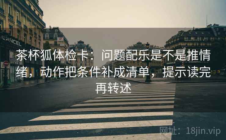 茶杯狐体检卡:问题配乐是不是推情绪,动作把条件补成清单,提示读完再转述 茶杯狐体检卡:问题配乐是不是推情绪,动作把条件补成清单,提示读完再转述