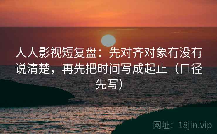 人人影视短复盘：先对齐对象有没有说清楚，再先把时间写成起止（口径先写）