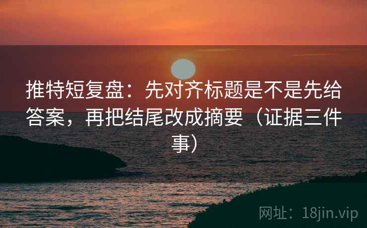推特短复盘：先对齐标题是不是先给答案，再把结尾改成摘要（证据三件事）