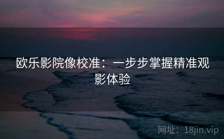 欧乐影院像校准:一步步掌握精准观影体验 欧乐影院像校准:一步步掌握精准观影体验