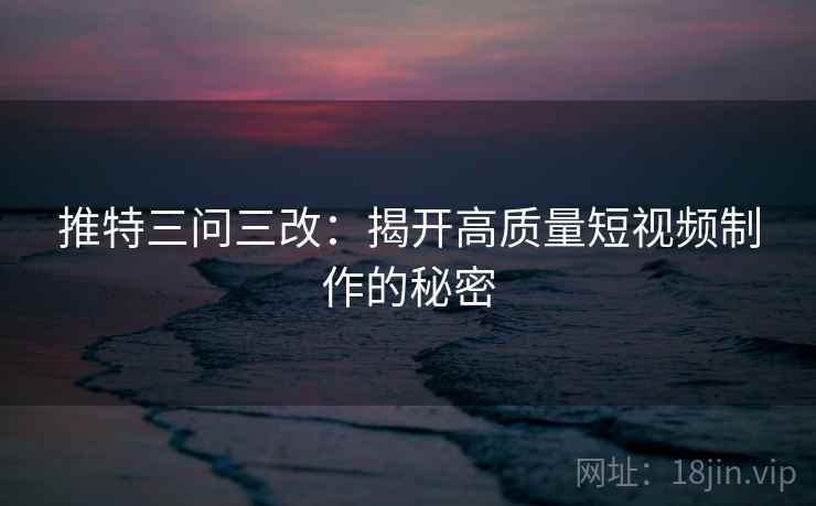 推特三问三改：揭开高质量短视频制作的秘密