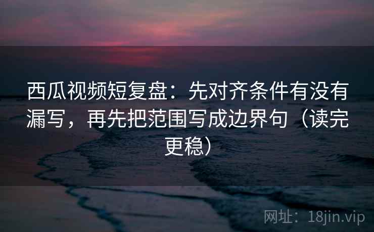 西瓜视频短复盘：先对齐条件有没有漏写，再先把范围写成边界句（读完更稳）