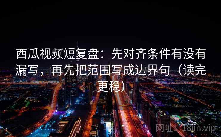 西瓜视频短复盘：先对齐条件有没有漏写，再先把范围写成边界句（读完更稳）