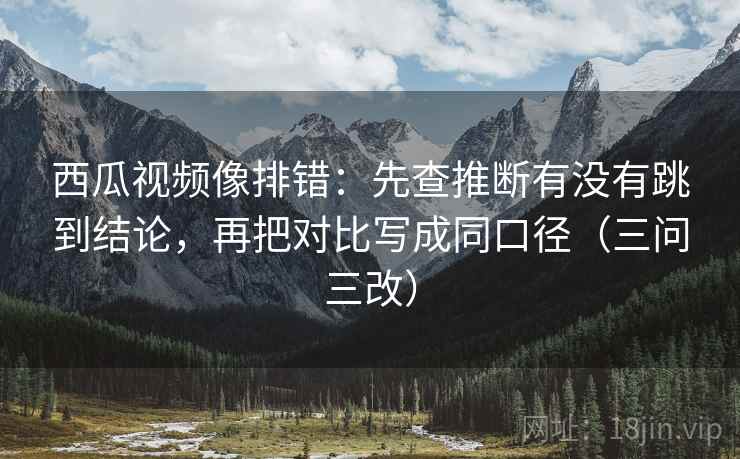 西瓜视频像排错：先查推断有没有跳到结论，再把对比写成同口径（三问三改）