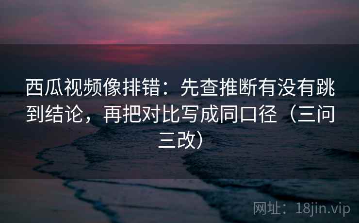 西瓜视频像排错：先查推断有没有跳到结论，再把对比写成同口径（三问三改）