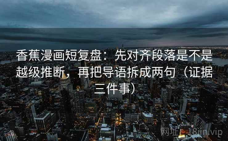 香蕉漫画短复盘：先对齐段落是不是越级推断，再把导语拆成两句（证据三件事）