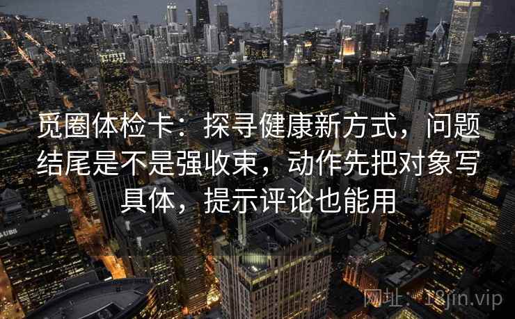 觅圈体检卡：探寻健康新方式，问题结尾是不是强收束，动作先把对象写具体，提示评论也能用