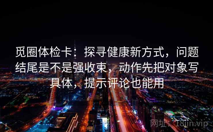 觅圈体检卡：探寻健康新方式，问题结尾是不是强收束，动作先把对象写具体，提示评论也能用