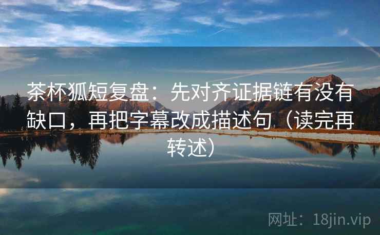 茶杯狐短复盘：先对齐证据链有没有缺口，再把字幕改成描述句（读完再转述）