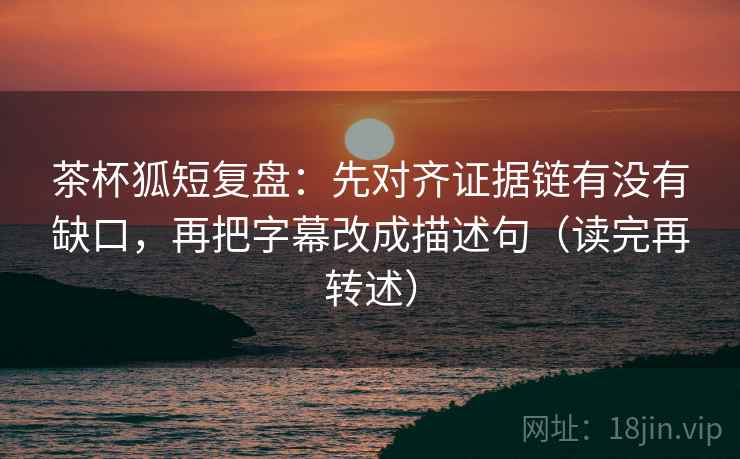 茶杯狐短复盘：先对齐证据链有没有缺口，再把字幕改成描述句（读完再转述）