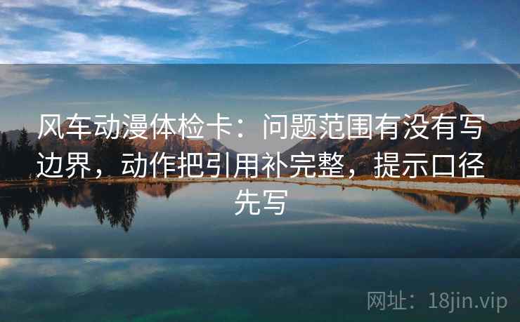 风车动漫体检卡：问题范围有没有写边界，动作把引用补完整，提示口径先写