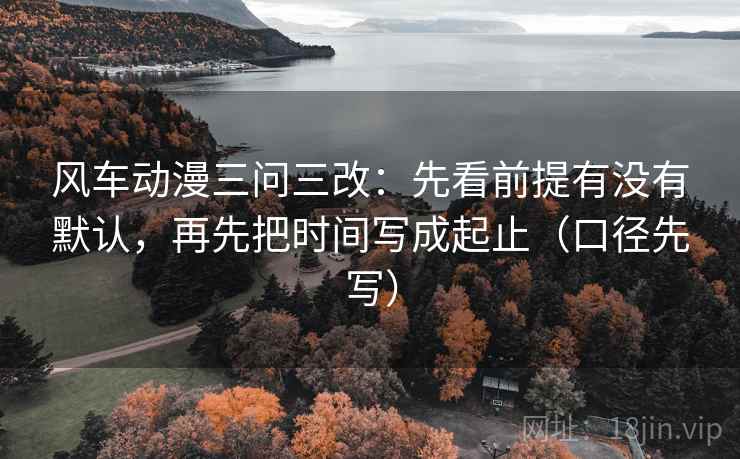 风车动漫三问三改：先看前提有没有默认，再先把时间写成起止（口径先写）
