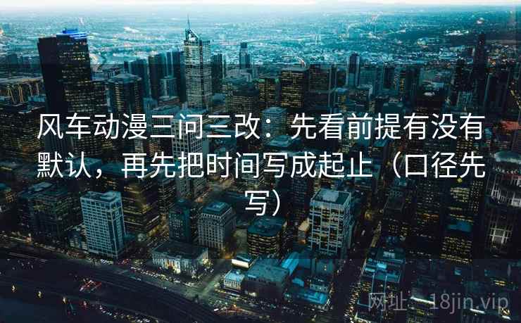 风车动漫三问三改：先看前提有没有默认，再先把时间写成起止（口径先写）