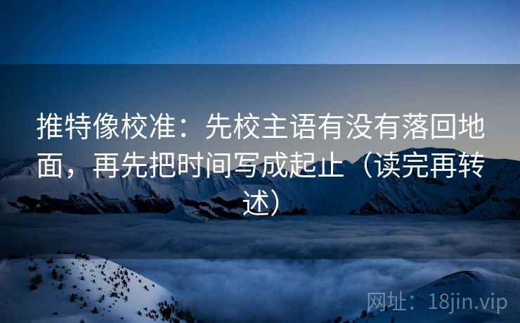 推特像校准：先校主语有没有落回地面，再先把时间写成起止（读完再转述）