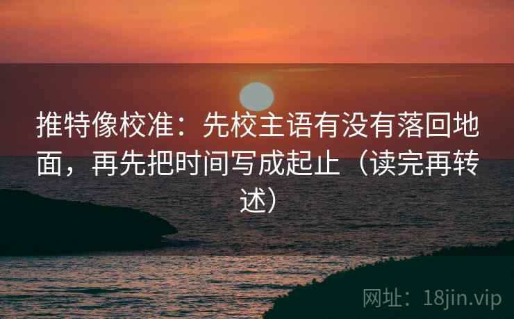推特像校准：先校主语有没有落回地面，再先把时间写成起止（读完再转述）