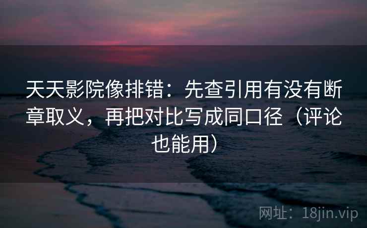 天天影院像排错：先查引用有没有断章取义，再把对比写成同口径（评论也能用）