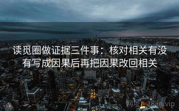 读觅圈做证据三件事：核对相关有没有写成因果后再把因果改回相关