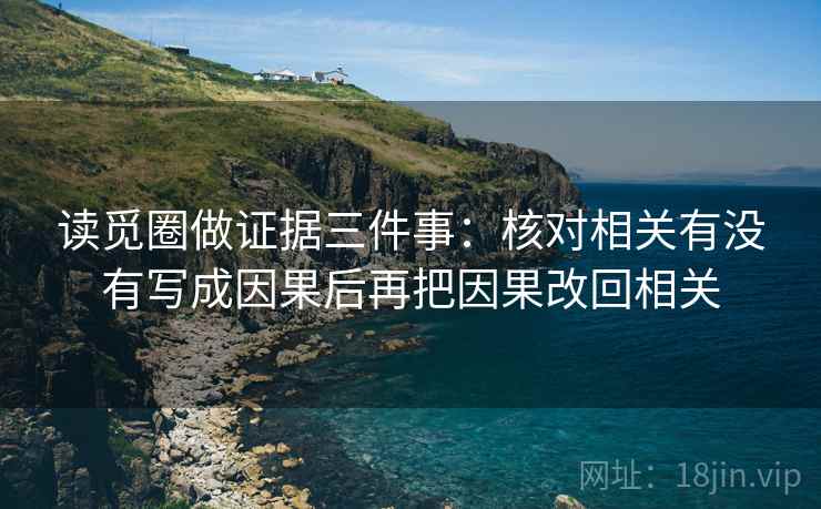 读觅圈做证据三件事：核对相关有没有写成因果后再把因果改回相关