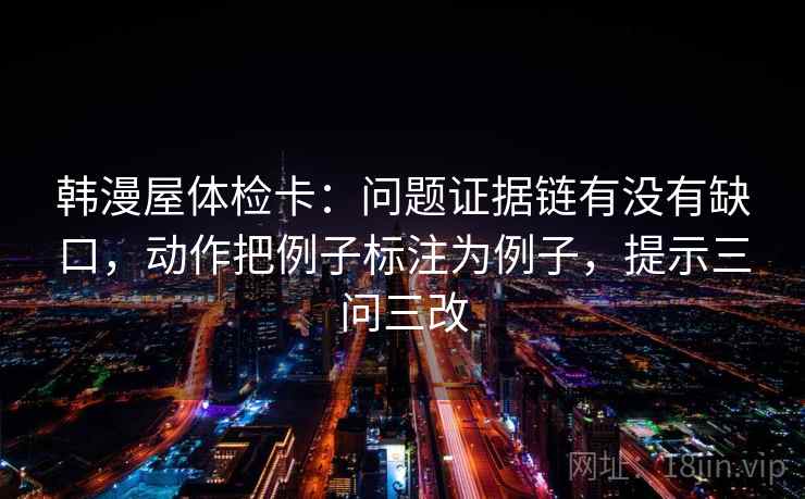 韩漫屋体检卡：问题证据链有没有缺口，动作把例子标注为例子，提示三问三改