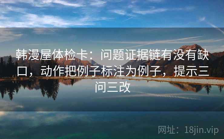 韩漫屋体检卡：问题证据链有没有缺口，动作把例子标注为例子，提示三问三改