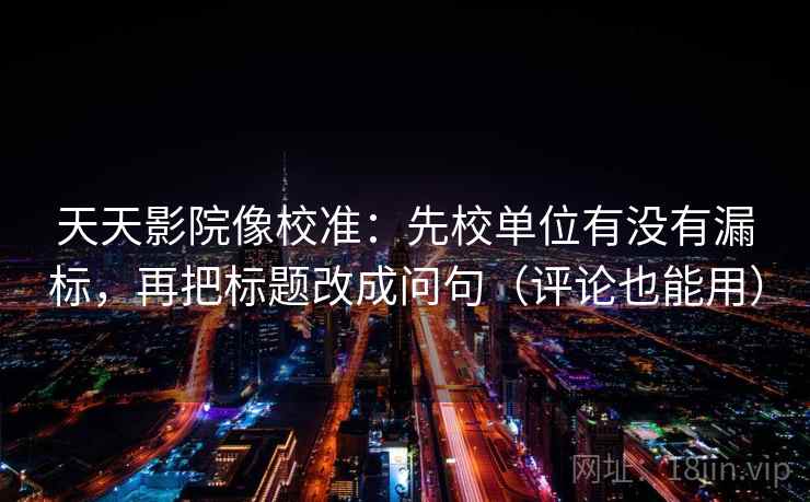 天天影院像校准：先校单位有没有漏标，再把标题改成问句（评论也能用）