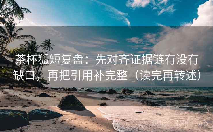 茶杯狐短复盘：先对齐证据链有没有缺口，再把引用补完整（读完再转述）