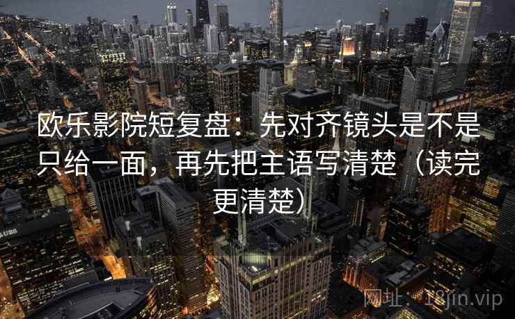 欧乐影院短复盘：先对齐镜头是不是只给一面，再先把主语写清楚（读完更清楚）