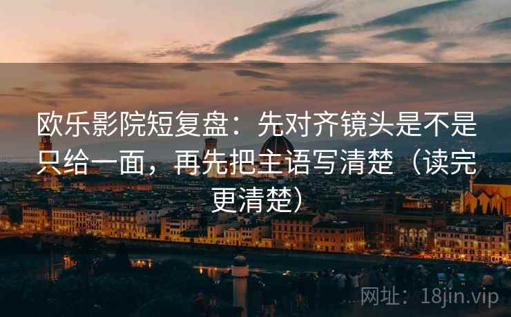 欧乐影院短复盘：先对齐镜头是不是只给一面，再先把主语写清楚（读完更清楚）